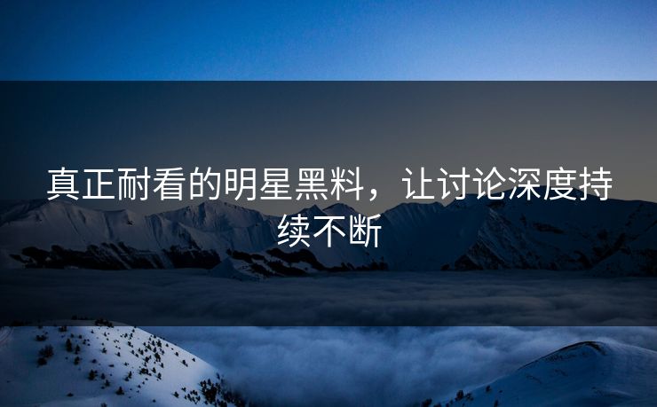 真正耐看的明星黑料，让讨论深度持续不断