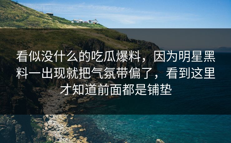 看似没什么的吃瓜爆料，因为明星黑料一出现就把气氛带偏了，看到这里才知道前面都是铺垫