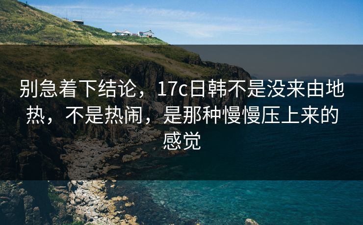 别急着下结论，17c日韩不是没来由地热，不是热闹，是那种慢慢压上来的感觉  第1张