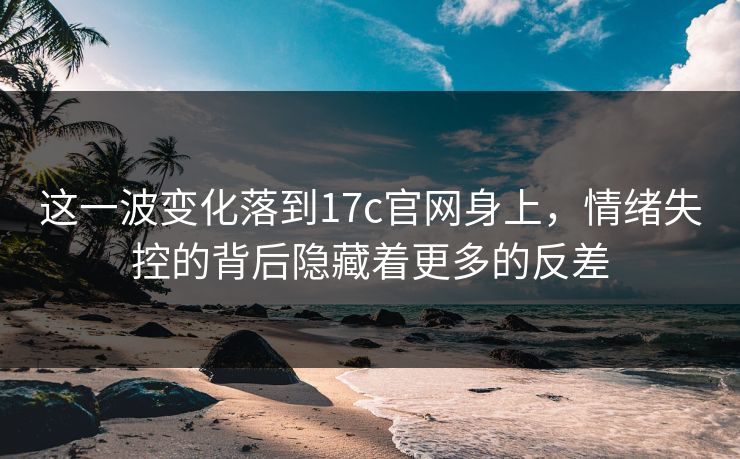 这一波变化落到17c官网身上，情绪失控的背后隐藏着更多的反差