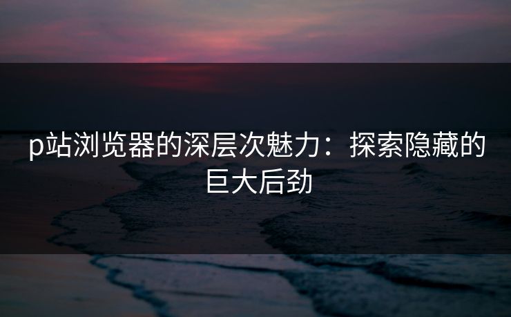 p站浏览器的深层次魅力：探索隐藏的巨大后劲  第1张