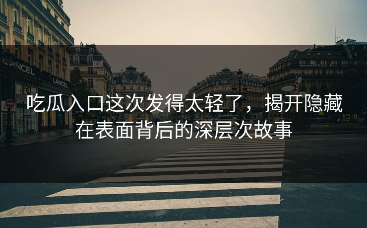 吃瓜入口这次发得太轻了，揭开隐藏在表面背后的深层次故事