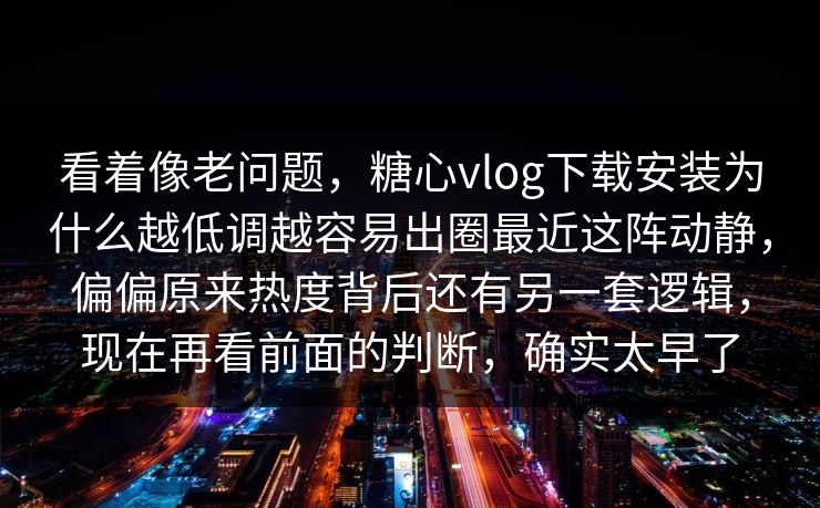 看着像老问题，糖心vlog下载安装为什么越低调越容易出圈最近这阵动静，偏偏原来热度背后还有另一套逻辑，现在再看前面的判断，确实太早了