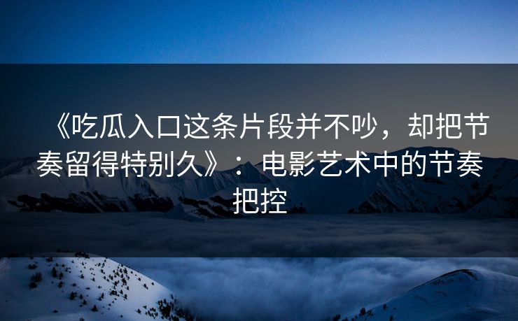 《吃瓜入口这条片段并不吵，却把节奏留得特别久》：电影艺术中的节奏把控  第1张