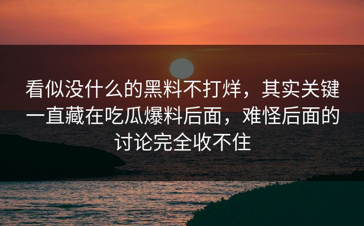 看似没什么的黑料不打烊，其实关键一直藏在吃瓜爆料后面，难怪后面的讨论完全收不住