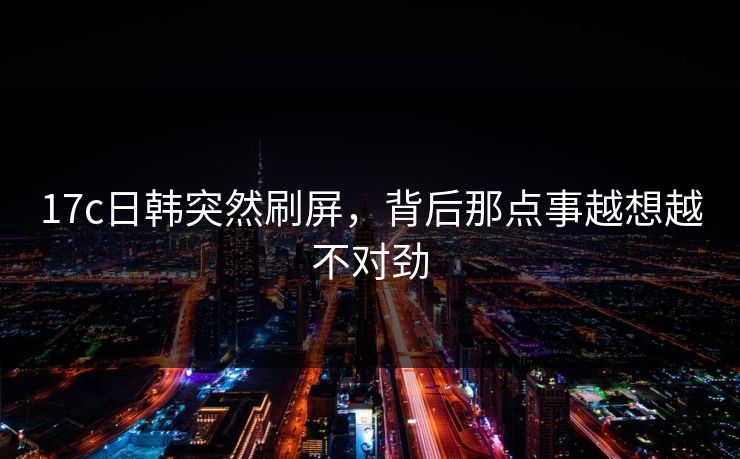 17c日韩突然刷屏，背后那点事越想越不对劲  第1张